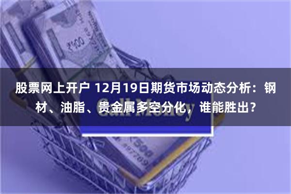 股票网上开户 12月19日期货市场动态分析：钢材、油脂、贵金属多空分化，谁能胜出？