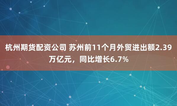 杭州期货配资公司 苏州前11个月外贸进出额2.39万亿元，同比增长6.7%