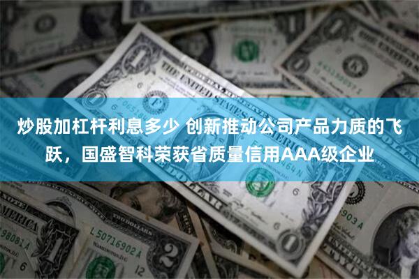 炒股加杠杆利息多少 创新推动公司产品力质的飞跃，国盛智科荣获省质量信用AAA级企业