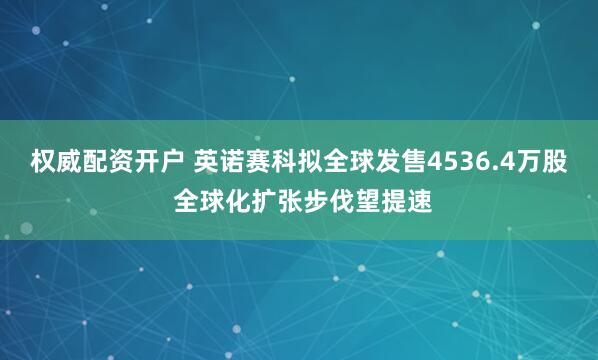 权威配资开户 英诺赛科拟全球发售4536.4万股 全球化扩张步伐望提速