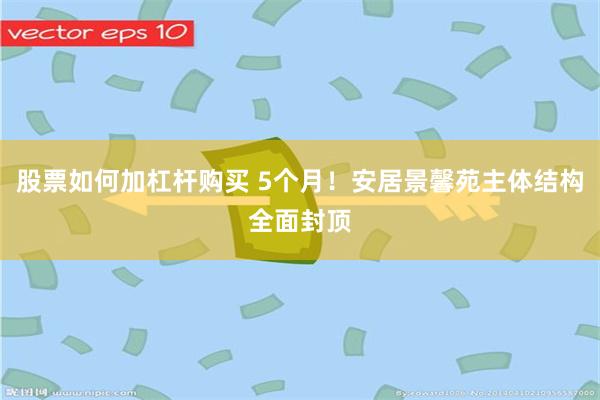 股票如何加杠杆购买 5个月！安居景馨苑主体结构全面封顶