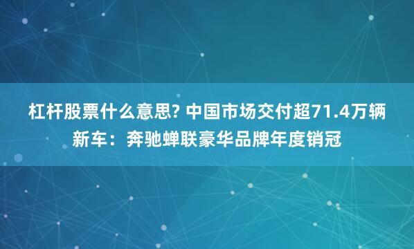 杠杆股票什么意思? 中国市场交付超71.4万辆新车：奔驰蝉联豪华品牌年度销冠