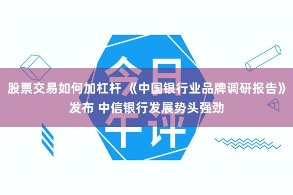 股票交易如何加杠杆 《中国银行业品牌调研报告》发布 中信银行发展势头强劲