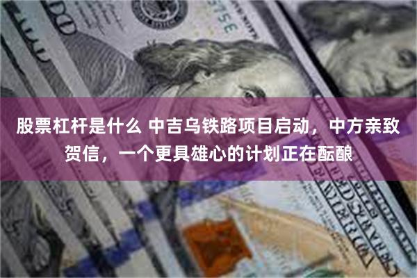 股票杠杆是什么 中吉乌铁路项目启动，中方亲致贺信，一个更具雄心的计划正在酝酿