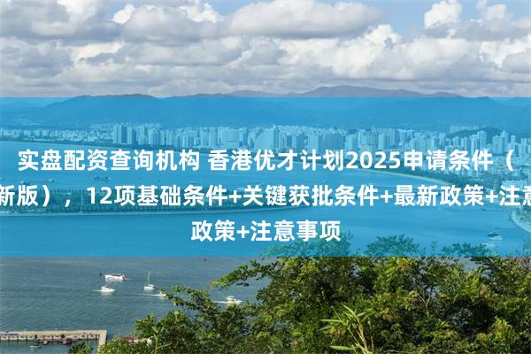 实盘配资查询机构 香港优才计划2025申请条件（12月新版），12项基础条件+关键获批条件+最新政策+注意事项