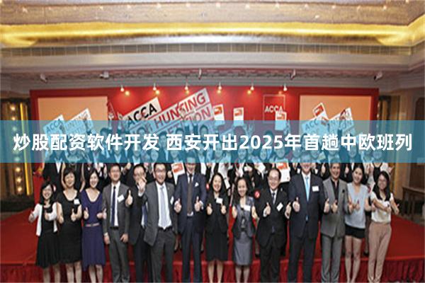 炒股配资软件开发 西安开出2025年首趟中欧班列