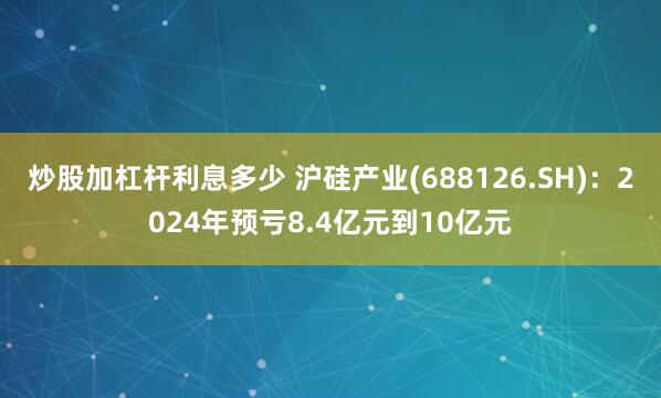 炒股加杠杆利息多少 沪硅产业(688126.SH)：2024年预亏8.4亿元到10亿元