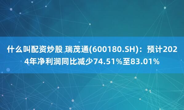 什么叫配资炒股 瑞茂通(600180.SH)：预计2024年净利润同比减少74.51%至83.01%