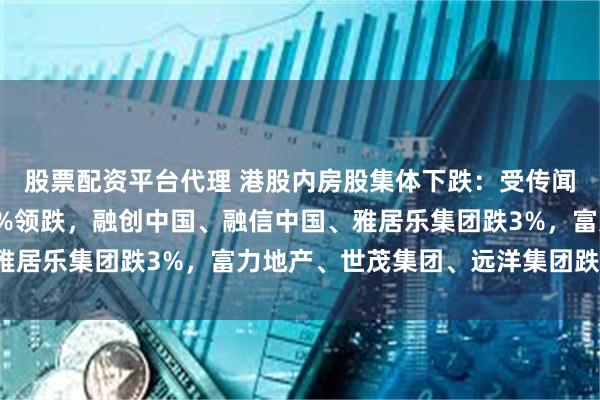 股票配资平台代理 港股内房股集体下跌：受传闻影响，万科企业跌超7%领跌，融创中国、融信中国、雅居乐集团跌3%，富力地产、世茂集团、远洋集团跌超2%