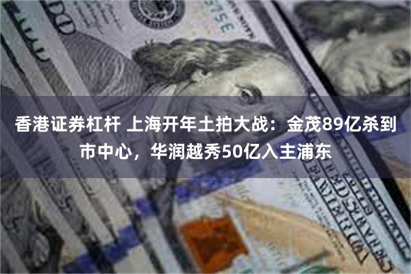 香港证券杠杆 上海开年土拍大战：金茂89亿杀到市中心，华润越秀50亿入主浦东