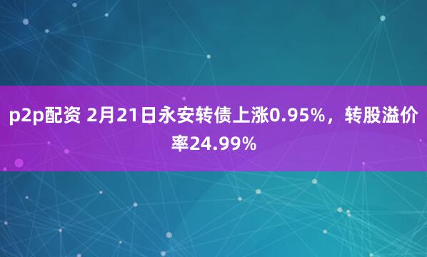 p2p配资 2月21日永安转债上涨0.95%，转股溢价率24.99%