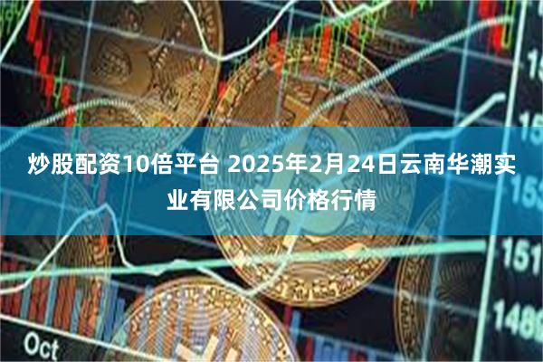 炒股配资10倍平台 2025年2月24日云南华潮实业有限公司价格行情