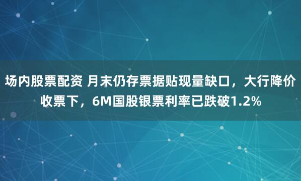 场内股票配资 月末仍存票据贴现量缺口，大行降价收票下，6M国股银票利率已跌破1.2%