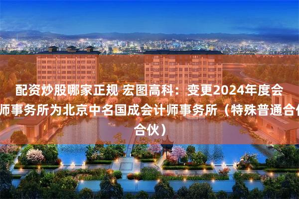 配资炒股哪家正规 宏图高科：变更2024年度会计师事务所为北京中名国成会计师事务所（特殊普通合伙）