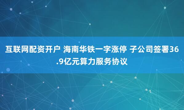 互联网配资开户 海南华铁一字涨停 子公司签署36.9亿元算力服务协议