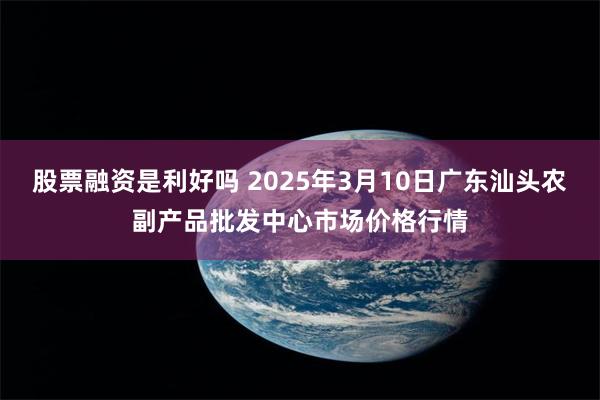 股票融资是利好吗 2025年3月10日广东汕头农副产品批发中心市场价格行情