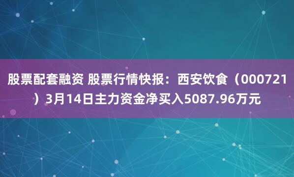 股票配套融资 股票行情快报：西安饮食（000721）3月14日主力资金净买入5087.96万元