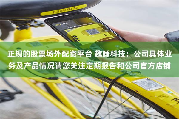 正规的股票场外配资平台 趣睡科技：公司具体业务及产品情况请您关注定期报告和公司官方店铺