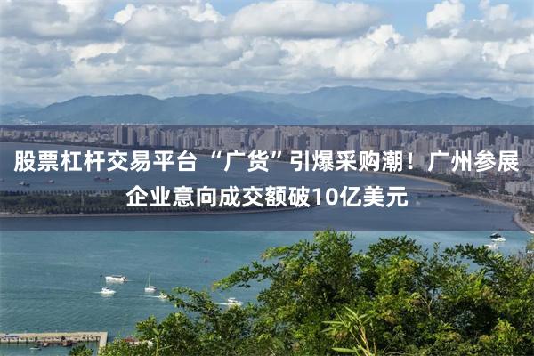 股票杠杆交易平台 “广货”引爆采购潮！广州参展企业意向成交额破10亿美元