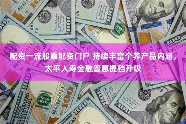 配资一流股票配资门户 持续丰富个养产品内涵，太平人寿金融普惠提档升级