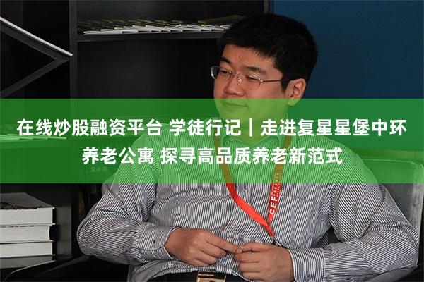 在线炒股融资平台 学徒行记｜走进复星星堡中环养老公寓 探寻高品质养老新范式