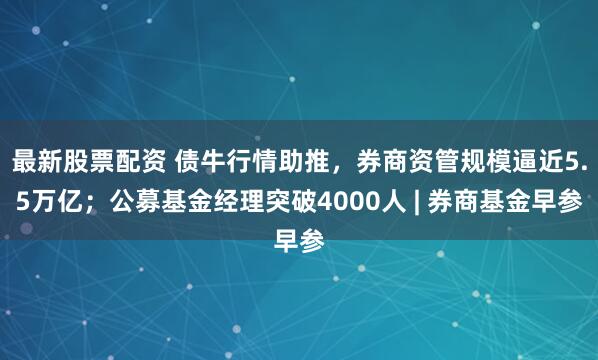 最新股票配资 债牛行情助推，券商资管规模逼近5.5万亿；公募基金经理突破4000人 | 券商基金早参