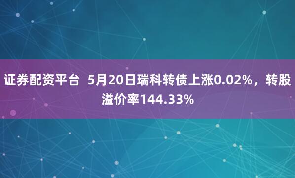 证券配资平台  5月20日瑞科转债上涨0.02%，转股溢价率144.33%