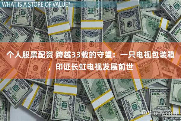 个人股票配资 跨越33载的守望：一只电视包装箱，印证长虹电视发展前世