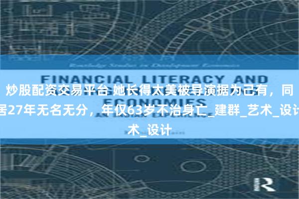 炒股配资交易平台 她长得太美被导演据为己有，同居27年无名无分，年仅63岁不治身亡_建群_艺术_设计