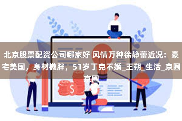 北京股票配资公司哪家好 风情万种徐静蕾近况：豪宅美国，身材微胖，51岁丁克不婚_王朔_生活_京圈