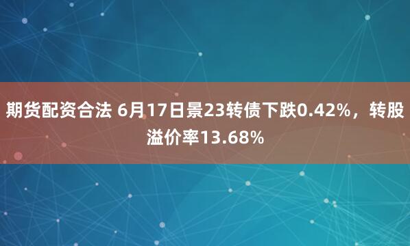 期货配资合法 6月17日景23转债下跌0.42%，转股溢价率13.68%