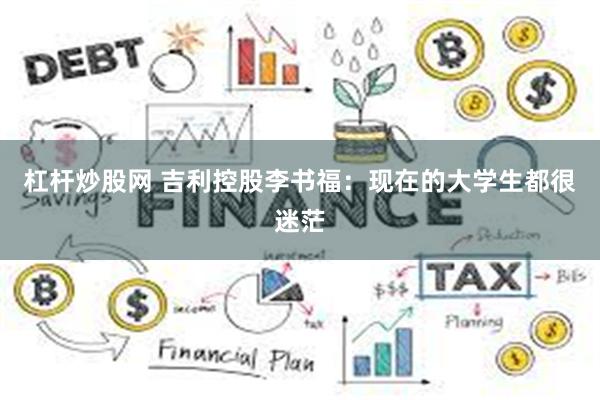 杠杆炒股网 吉利控股李书福：现在的大学生都很迷茫