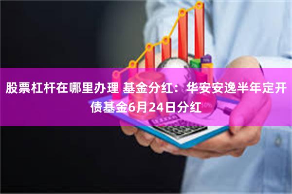 股票杠杆在哪里办理 基金分红：华安安逸半年定开债基金6月24日分红