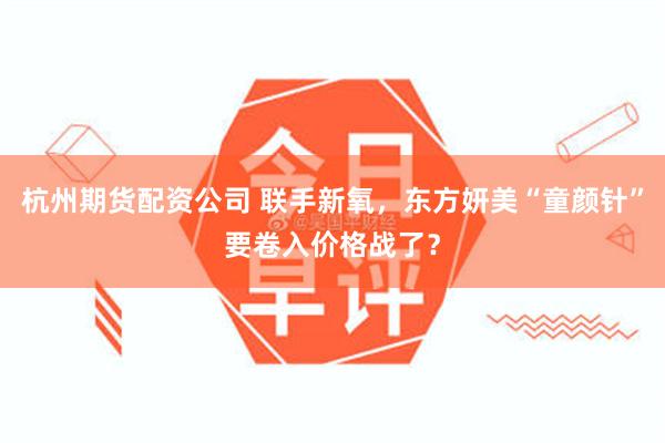 杭州期货配资公司 联手新氧，东方妍美“童颜针”要卷入价格战了？