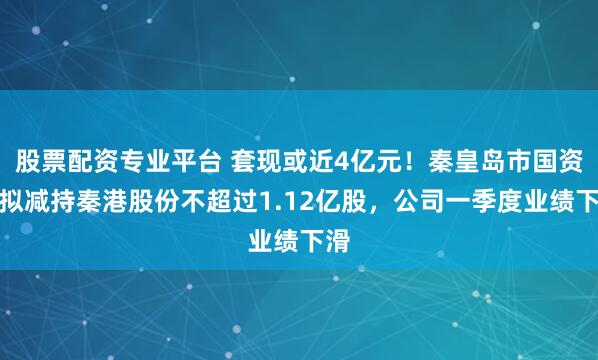 股票配资专业平台 套现或近4亿元！秦皇岛市国资委拟减持秦港股份不超过1.12亿股，公司一季度业绩下滑
