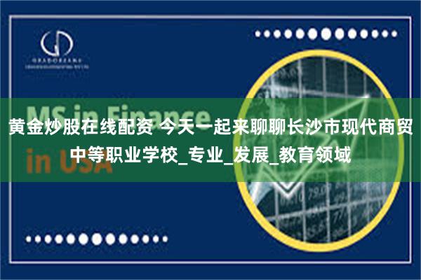 黄金炒股在线配资 今天一起来聊聊长沙市现代商贸中等职业学校_专业_发展_教育领域
