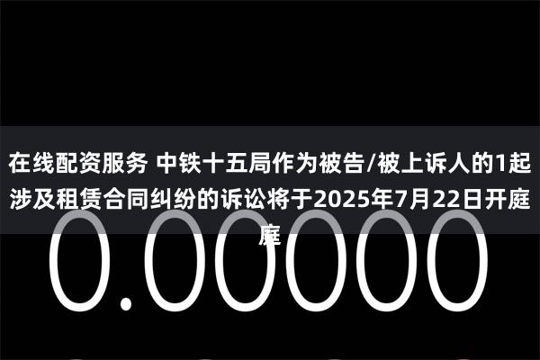 在线配资服务 中铁十五局作为被告/被上诉人的1起涉及租赁合同纠纷的诉讼将于2025年7月22日开庭