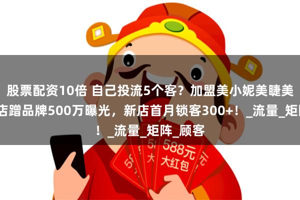 股票配资10倍 自己投流5个客？加盟美小妮美睫美甲连锁店蹭品牌500万曝光，新店首月锁客300+！_流量_矩阵_顾客