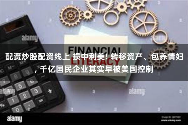 配资炒股配资线上 损中利美! 转移资产、包养情妇, 千亿国民企业其实早被美国控制