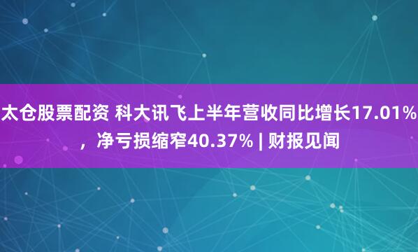 太仓股票配资 科大讯飞上半年营收同比增长17.01%，净亏损缩窄40.37% | 财报见闻