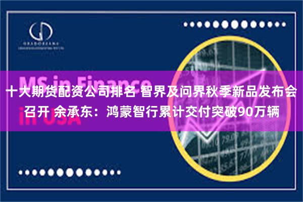 十大期货配资公司排名 智界及问界秋季新品发布会召开 余承东：鸿蒙智行累计交付突破90万辆